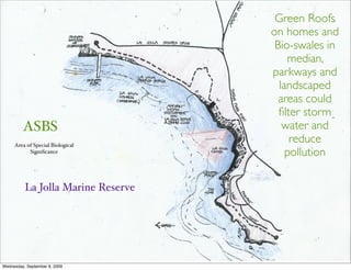 Green Roofs
                                    on homes and
                                     Bio-swales in
                                        median,
                                    parkways and
                                      landscaped
                                      areas could
                                      ﬁlter storm
         ASBS                          water and
     Area of Special Biological
                                         reduce
           Signiﬁcance                  pollution

          La Jolla Marine Reserve




Wednesday, September 9, 2009
 