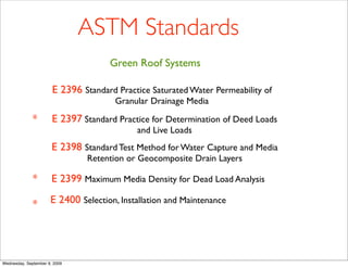 ASTM Standards
                                     Green Roof Systems

                       E 2396 Standard Practice Saturated Water Permeability of
                                       Granular Drainage Media

              *        E 2397 Standard Practice for Determination of Deed Loads
                                            and Live Loads
                       E 2398 Standard Test Method for Water Capture and Media
                               Retention or Geocomposite Drain Layers

              *        E 2399 Maximum Media Density for Dead Load Analysis

              *       E 2400 Selection, Installation and Maintenance




Wednesday, September 9, 2009
 