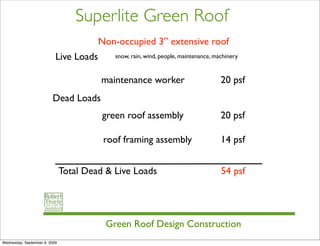 Superlite Green Roof
                                        Non-occupied 3” extensive roof
                           Live Loads       snow, rain, wind, people, maintenance, machinery


                                         maintenance worker                          20 psf
                         Dead Loads
                                         green roof assembly                         20 psf

                                         roof framing assembly                       14 psf


                               Total Dead & Live Loads                               54 psf




                                          Green Roof Design Construction
Wednesday, September 9, 2009
 