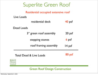 Superlite Green Roof
                                Residential occupied extensive roof
                     Live Loads
                                     residential deck          40 psf

                    Dead Loads
                                  3” green roof assembly       20 psf

                                    stepping stones            6 psf
                                    roof framing assembly     14 psf


                       Total Dead & Live Loads                 80 psf



                                    Green Roof Design Construction
Wednesday, September 9, 2009
 