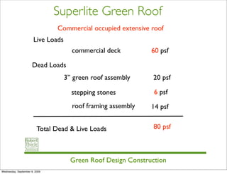 Superlite Green Roof
                               Commercial occupied extensive roof
                      Live Loads
                                     commercial deck          60 psf

                      Dead Loads
                                   3” green roof assembly     20 psf

                                     stepping stones           6 psf
                                     roof framing assembly    14 psf


                         Total Dead & Live Loads               80 psf



                                     Green Roof Design Construction
Wednesday, September 9, 2009
 