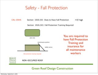 Safety - Fall Protection

                  CAL-OSHA            Section 1926.501 Duty to Have Fall Protection           >15’ high

                                       Section 1926.503 Fall Protection Training Required




                                           plan view
                                                                                     You are required to
                                                                                     have Fall Protection
                                                          maintenance workers
                                                                                         Training and
                                                                     ladder access      insurance for
                                                                                       all maintenance
                                fall protection training required                          workers

                               NON-OCCUPIED ROOF



                                               Green Roof Design Construction
Wednesday, September 9, 2009
 