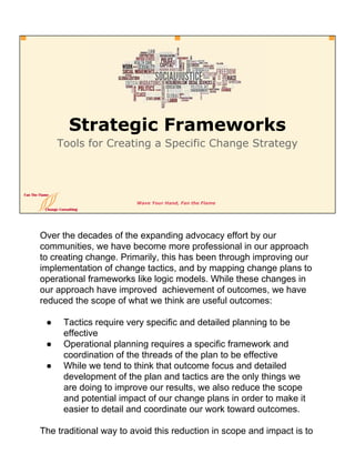 Wave Your Hand, Fan the Flame
Strategic Frameworks
Tools for Creating a Specific Change Strategy
Over the decades of the expanding advocacy effort by our
communities, we have become more professional in our approach
to creating change. Primarily, this has been through improving our
implementation of change tactics, and by mapping change plans to
operational frameworks like logic models. While these changes in
our approach have improved achievement of outcomes, we have
reduced the scope of what we think are useful outcomes:
● Tactics require very specific and detailed planning to be
effective
● Operational planning requires a specific framework and
coordination of the threads of the plan to be effective
● While we tend to think that outcome focus and detailed
development of the plan and tactics are the only things we
are doing to improve our results, we also reduce the scope
and potential impact of our change plans in order to make it
easier to detail and coordinate our work toward outcomes.
The traditional way to avoid this reduction in scope and impact is to
 
