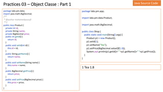 Practices 03 – Object Classe : Part 1
package labs.pm.data;
import java.math.BigDecimal;
/**
* @author mohamedyoussfi
**/
public class Product {
private int id;
private String name;
private BigDecimal price;
public int getId() {
return id;
}
public void setId(int id) {
this.id = id;
}
public String getName() {
return name;
}
public void setName(String name) {
this.name = name;
}
public BigDecimal getPrice() {
return price;
}
public void setPrice(BigDecimal price) {
this.price = price;
}
}
package labs.pm.app;
import labs.pm.data.Product;
import java.math.BigDecimal;
public class Shop {
public static void main(String[] args) {
Product p1 = new Product();
p1.setId(1);
p1.setName("Tea");
p1.setPrice(BigDecimal.valueOf(1.8));
System.out.println(p1.getId()+" "+p1.getName()+" "+p1.getPrice());
}
}
1 Tea 1.8
Java Source Code
 