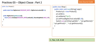 Practices 03 – Object Classe : Part 2
public class Product {
public static final BigDecimal DISCOUNT_RATE = BigDecimal.valueOf(0.1);
public BigDecimal getDiscount(){
return price.multiply(DISCOUNT_RATE).setScale(2, RoundingMode.HALF_UP);
}
…
}
public class Shop {
public static void main(String[] args) {
Product p1 = new Product();
p1.setId(1);
p1.setName("Tea");
p1.setPrice(BigDecimal.valueOf(1.8));
System.out.println(p1.getId()+" , "+p1.getName()+"
, "+p1.getPrice()+" , "+ p1.getDiscount());
}
}
Java Source Code
1 , Tea , 1.8 , 0.18
 