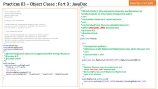 Practices 03 – Object Classe : Part 3 : JavaDoc
/*
* Since: septembre 2023
* Author: mohamedyoussfi
* Name: Product.java
* Description:
*
* Copyright 2023 Gerald Venzl
*
* Licensed under the Oracle License, Version 2.0 (the "License");
* you may not use this file except in compliance with the License.
* You may obtain a copy of the License at
*
* http://www.oracle.com/
*
* Unless required by applicable law or agreed to in writing, software
* distributed under the License is distributed on an "AS IS" BASIS,
* WITHOUT WARRANTIES OR CONDITIONS OF ANY KIND, either express or implied.
* See the License for the specific language governing permissions and
* limitations under the License.
*/
package labs.pm.app;
import labs.pm.data.Product;
import java.math.BigDecimal;
/**
* {@code Shop} class represent an application that manage Products
* @version 4.0
* @author Oracle
*/
public class Shop {
public static void main(String[] args) {
Product p1 = new Product();
//p1.setId(1);
//p1.setName("Tea");
p1.setPrice(BigDecimal.valueOf(1.8));
System.out.println(p1.getId()+" , "+p1.getName()+" , "+p1.getPrice()+" , "+ p1.getDiscount());
}
}
Java Source Code
/**
* {@code Product} class represents properties and behaviours of
* product objects int the product management system
* <br>
* each product have an id, name and price
* <br>
* each product have discount, calculated based on :
* {@link DISCOUNT_RATE discount rate}
* @version 4.0
* @author Oracle
**/
public class Product {
/**
* Constant that defines a
* {@link java.math.BigDecimal BigDecimal} value of the discount rate
* <br>
* Discount rate is 10%
*/
public static final BigDecimal DISCOUNT_RATE = BigDecimal.valueOf(0.1);
/**
* Calculate Discount based on product price and
* {@link DISCOUNT_RATE discount rate}
* @return {@link java.math.BigDecimal BigDecimal}
* value of the discount
*/
public BigDecimal getDiscount(){
return price.multiply(DISCOUNT_RATE).setScale(2, RoundingMode.HALF_UP);
}
 