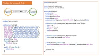 package labs.pm.data;
public enum Rating {
NOT_RATED("u2606u2606u2606u2606u2606"),
ONE_STAR("u2605u2606u2606u2606u2606"),
TWO_STAR("u2605u2605u2606u2606u2606"),
THREE_STAR("u2605u2605u2605u2606u2606"),
FOUR_STAR("u2605u2605u2605u2605u2606"),
FIVE_STAR("u2605u2605u2605u2605u2605");
private String stars;
Rating(String stars){
this.stars = stars;
}
public String getStars() {
return stars;
}
}
package labs.pm.data;
import java.math.BigDecimal;
import java.math.RoundingMode;
public class Product {
private int id;
private String name;
private BigDecimal price;
private Rating rating;
public static final BigDecimal DISCOUNT_RATE = BigDecimal.valueOf(0.1);
public Product(int id, String name, BigDecimal price, Rating rating) {
this.id = id;
this.name = name;
this.price = price;
this.rating = rating;
}
public Product(int id, String name, BigDecimal price) {
this(id,name,price, Rating.NOT_RATED);
}
public BigDecimal getDiscount(){
return price.multiply(DISCOUNT_RATE).setScale(2, RoundingMode.HALF_UP);
}
// Getters only
}
Practice for Lesson 5 (5.1)
 