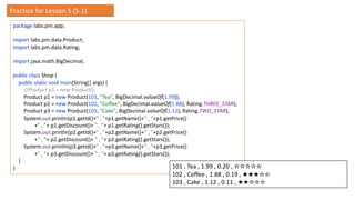 package labs.pm.app;
import labs.pm.data.Product;
import labs.pm.data.Rating;
import java.math.BigDecimal;
public class Shop {
public static void main(String[] args) {
//Product p1 = new Product();
Product p1 = new Product(101, "Tea", BigDecimal.valueOf(1.99));
Product p2 = new Product(102, "Coffee", BigDecimal.valueOf(1.88), Rating.THREE_STAR);
Product p3 = new Product(103, "Cake", BigDecimal.valueOf(1.12), Rating.TWO_STAR);
System.out.println(p1.getId()+" , "+p1.getName()+" , "+p1.getPrice()
+" , "+ p1.getDiscount()+ " , "+ p1.getRating().getStars());
System.out.println(p2.getId()+" , "+p2.getName()+" , "+p2.getPrice()
+" , "+ p2.getDiscount()+ " , "+ p2.getRating().getStars());
System.out.println(p3.getId()+" , "+p3.getName()+" , "+p3.getPrice()
+" , "+ p3.getDiscount()+ " , "+ p3.getRating().getStars());
}
} 101 , Tea , 1.99 , 0.20 , ☆☆☆☆☆
102 , Coffee , 1.88 , 0.19 , ★★★☆☆
103 , Cake , 1.12 , 0.11 , ★★☆☆☆
Practice for Lesson 5 (5.1)
 
