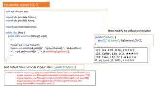 package labs.pm.app;
import labs.pm.data.Product;
import labs.pm.data.Rating;
import java.math.BigDecimal;
public class Shop {
public static void main(String[] args) {
…..
Product p4 = new Product();
System.out.println(p4.getId()+" , "+p4.getName()+" , "+p4.getPrice()
+" , "+ p4.getDiscount()+ " , "+ p4.getRating().getStars());
…..
}
}
Exception in thread "main" java.lang.IllegalArgumentException: unknown format type: value
at java.base/java.text.MessageFormat.makeFormat(MessageFormat.java:1551)
at java.base/java.text.MessageFormat.applyPattern(MessageFormat.java:492)
at java.base/java.text.MessageFormat.<init>(MessageFormat.java:371)
at org.example.Main.main(Main.java:11)
public Product() { }
Add Default Constructor de Product class
public Product() {
this(0, "no name", BigDecimal.ZERO);
}
Then modify the default constructor
101 , Tea , 1.99 , 0.20 , ☆☆☆☆☆
102 , Coffee , 1.88 , 0.19 , ★★★☆☆
103 , Cake , 1.12 , 0.11 , ★★☆☆☆
0 , no name , 0 , 0.00 , ☆☆☆☆☆
Practice for Lesson 5 (5.2)
 