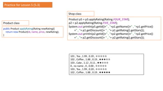 public Product applyRating(Rating newRating){
return new Product(id, name, price, newRating);
}
Practice for Lesson 5 (5.3)
Product p5 = p3.applyRating(Rating.FOUR_STAR);
p2 = p2.applyRating(Rating.FIVE_STAR);
System.out.println(p5.getId()+" , "+p1.getName()+" , "+p1.getPrice()
+" , "+ p1.getDiscount()+ " , "+ p1.getRating().getStars());
System.out.println(p2.getId()+" , "+p2.getName()+" , "+p2.getPrice()
+" , "+ p2.getDiscount()+ " , "+ p2.getRating().getStars());
101 , Tea , 1.99 , 0.20 , ☆☆☆☆☆
102 , Coffee , 1.88 , 0.19 , ★★★☆☆
103 , Cake , 1.12 , 0.11 , ★★☆☆☆
0 , no name , 0 , 0.00 , ☆☆☆☆☆
103 , Tea , 1.99 , 0.20 , ☆☆☆☆☆
102 , Coffee , 1.88 , 0.19 , ★★★★★
Product class
Shop class
 