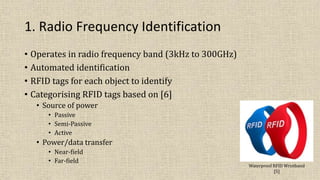 1. Radio Frequency Identification
• Operates in radio frequency band (3kHz to 300GHz)
• Automated identification
• RFID tags for each object to identify
• Categorising RFID tags based on [6]
• Source of power
• Passive
• Semi-Passive
• Active
• Power/data transfer
• Near-field
• Far-field
Waterproof RFID Wristband
[5]
 