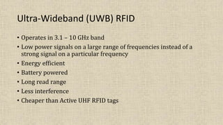 Ultra-Wideband (UWB) RFID
• Operates in 3.1 – 10 GHz band
• Low power signals on a large range of frequencies instead of a
strong signal on a particular frequency
• Energy efficient
• Battery powered
• Long read range
• Less interference
• Cheaper than Active UHF RFID tags
 