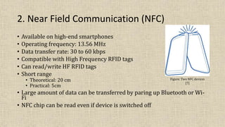 2. Near Field Communication (NFC)
• Available on high-end smartphones
• Operating frequency: 13.56 MHz
• Data transfer rate: 30 to 60 kbps
• Compatible with High Frequency RFID tags
• Can read/write HF RFID tags
• Short range
• Theoretical: 20 cm
• Practical: 5cm
• Large amount of data can be transferred by paring up Bluetooth or Wi-
Fi
• NFC chip can be read even if device is switched off
Figure: Two NFC devices
[7]
 