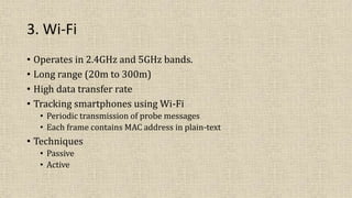 3. Wi-Fi
• Operates in 2.4GHz and 5GHz bands.
• Long range (20m to 300m)
• High data transfer rate
• Tracking smartphones using Wi-Fi
• Periodic transmission of probe messages
• Each frame contains MAC address in plain-text
• Techniques
• Passive
• Active
 