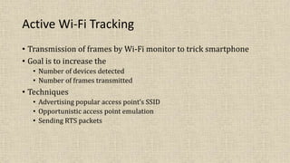 Active Wi-Fi Tracking
• Transmission of frames by Wi-Fi monitor to trick smartphone
• Goal is to increase the
• Number of devices detected
• Number of frames transmitted
• Techniques
• Advertising popular access point’s SSID
• Opportunistic access point emulation
• Sending RTS packets
 