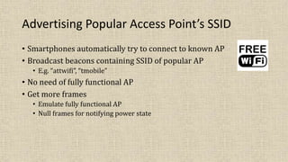 Advertising Popular Access Point’s SSID
• Smartphones automatically try to connect to known AP
• Broadcast beacons containing SSID of popular AP
• E.g. “attwifi”, “tmobile”
• No need of fully functional AP
• Get more frames
• Emulate fully functional AP
• Null frames for notifying power state
 