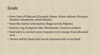Goals
• Store Data of Pilgrims (Example: Name, Home address, Passport
Number, telephones, hotel details)
• Store Bio-metric information (finger print) Pilgrims
• Activity Log of pilgrims like: Movements, Current Location
• Send alert to control room if anyone try to escape from allocated
area.
• Device will be Small and Can be attached with wrist band.
 