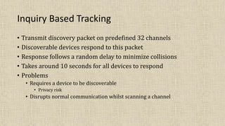 Inquiry Based Tracking
• Transmit discovery packet on predefined 32 channels
• Discoverable devices respond to this packet
• Response follows a random delay to minimize collisions
• Takes around 10 seconds for all devices to respond
• Problems
• Requires a device to be discoverable
• Privacy risk
• Disrupts normal communication whilst scanning a channel
 