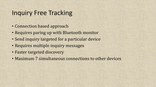 Inquiry Free Tracking
• Connection based approach
• Requires paring up with Bluetooth monitor
• Send inquiry targeted for a particular device
• Requires multiple inquiry messages
• Faster targeted discovery
• Maximum 7 simultaneous connections to other devices
 