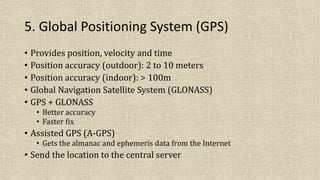 5. Global Positioning System (GPS)
• Provides position, velocity and time
• Position accuracy (outdoor): 2 to 10 meters
• Position accuracy (indoor): > 100m
• Global Navigation Satellite System (GLONASS)
• GPS + GLONASS
• Better accuracy
• Faster fix
• Assisted GPS (A-GPS)
• Gets the almanac and ephemeris data from the Internet
• Send the location to the central server
 