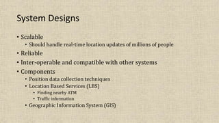 System Designs
• Scalable
• Should handle real-time location updates of millions of people
• Reliable
• Inter-operable and compatible with other systems
• Components
• Position data collection techniques
• Location Based Services (LBS)
• Finding nearby ATM
• Traffic information
• Geographic Information System (GIS)
 