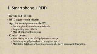 1. Smartphone + RFID
• Developed for Hajj
• RFID tag for each pilgrim
• App for smartphones with GPS
• Locating family members or friends
• Requesting urgent help
• Map of important locations
• Control center
• Visualizing location of all pilgrims on a map
• Searching for pilgrims based on region, age etc.
• Maintains database of hospitals, location history, personal information
 