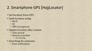 2. Smartphone GPS [HajjLocator]
• Get location from GPS
• Send location using
• Wi-Fi
• 3G
• SMS (emergency)
• Update location after certain
• Time period
• Distance travelled
• Geo-fencing
• Searching for someone
• Push notifications
 