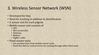 3. Wireless Sensor Network (WSN)
• Developed for Hajj
• Need for tracking in addition to identification
• A sensor unit for each pilgrim
• Mobile sensor unit consists of
• GPS
• Microcontroller
• Antenna
• Battery
• ZigBee radio
• Fixed master units
• Get position data from mobile sensor units
• Send this data to central server by routing through other fixed units
 