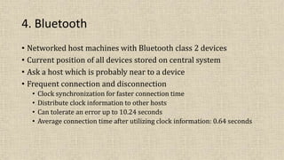 4. Bluetooth
• Networked host machines with Bluetooth class 2 devices
• Current position of all devices stored on central system
• Ask a host which is probably near to a device
• Frequent connection and disconnection
• Clock synchronization for faster connection time
• Distribute clock information to other hosts
• Can tolerate an error up to 10.24 seconds
• Average connection time after utilizing clock information: 0.64 seconds
 