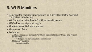 5. Wi-Fi Monitors
• Designed for tracking smartphones on a street for traffic flow and
congestion monitoring
• Wi-Fi monitor: standard AP with custom firmware
• MAC address + signal strength
• Monitors were 400 meters apart
• Mean error: 70m
• Problems
• A phone may pass a monitor without transmitting any frame and remain
undetected.
• Techniques for increasing frame transmission
• Stationary devices
• Maintain blacklist
 