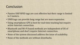 Conclusion
• Passive UHF RFID tags are cost effective but their range is limited
to 3 meters.
• UWB tags can provide long range but are more expensive.
• Using smartphone GPS is best for real-time tracking but require
active Internet connection.
• Bluetooth and Wi-Fi based methods are independent of OS of
smartphone and don’t require Internet connection.
• None of the system discussed address the issue of scalability.
• None of the methods are without drawbacks.
 