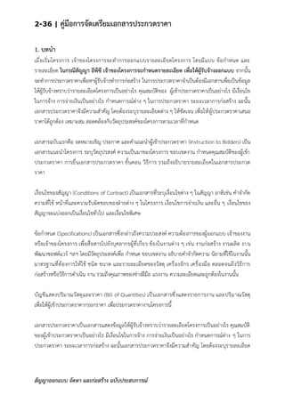 2-36 | คู่มือการจัดเตรียมเอกสารประกวดราคา
สัญญาออกแบบ จัดหา และก่อสร้าง ฉบับประสบการณ์
1. บทนา
เมื่อเริ่มโครงการ เจ้าของโครงการจะทาการออกแบบรายละเอียดโครงการ โดยมีแบบ ข้อกาหนด และ
รายละเอียด ในกรณีสัญญา อีพีซี เจ้าของโครงการจะกาหนดรายละเอียด เพื่อให้ผู้รับจ้างออกแบบ จากนั้น
จะทาการประกวดราคาเพื่อหาผู้รับจ้างทาการก่อสร้าง ในการประกวดราคาจาเป็นต้องมีเอกสารเพื่อเป็นข้อมูล
ให้ผู้รับจ้างทราบว่ารายละเอียดโครงการเป็นอย่างไร คุณสมบัติของ ผู้เข้าประกวดราคาเป็นอย่างไร มีเงื่อนไข
ในการจ้าง การจ่ายเงินเป็นอย่างไร กาหนดการณ์ต่าง ๆ ในการประกวดราคา ระยะเวลาการก่อสร้าง ฉะนั้น
เอกสารประกวดราคาจึงมีความสาคัญ โดยต้องระบุรายละเอียดต่าง ๆ ให้ชัดเจน เพื่อให้ผู้ประกวดราคาเสนอ
ราคาได้ถูกต้อง เหมาะสม สอดคล้องกับวัตถุประสงค์ของโครงการตามเวลาที่กาหนด
เอกสารฉบับแรกคือ จดหมายเชิญ ประกาศ และคาแนะนาผู้เข้าประกวดราคา (Instruction to Bidders) เป็น
เอกสารแนะนาโครงการ ระบุวัตถุปรสงค์ ความเป็นมาของโครงการ ขอบเขตงาน กาหนดคุณสมบัติของผู้เข้า
ประกวดราคา การยื่นเอกสารประกวดราคา ขั้นตอน วิธีการ รวมถึงอธิบายรายละเอียดในเอกสารประกวด
ราคา
เงื่อนไขของสัญญา (Conditions of Contract) เป็นเอกสารที่ระบุเงื่อนไขต่าง ๆ ในสัญญา อาทิเช่น คาจากัด
ความที่ใช้ หน้าที่และความรับผิดชอบของฝ่ายต่าง ๆ ในโครงการ เงื่อนไขการจ่ายเงิน และอื่น ๆ เงื่อนไขของ
สัญญาจะแบ่งออกเป็นเงื่อนไขทั่วไป และเงื่อนไขพิเศษ
ข้อกาหนด (Specifications) เป็นเอกสารซึ่งกล่าวถึงความประสงค์ ความต้องการของผู้ออกแบบ เจ้าของงาน
หรือเจ้าของโครงการ เพื่อสื่อสารไปยังบุคลากรผู้ที่เกี่ยว ข้องในงานต่าง ๆ เช่น งานก่อสร้าง งานผลิต งาน
พัฒนาซอฟต์แวร์ ฯลฯ โดยมีวัตถุประสงค์เพื่อ กาหนด ขอบเขตงาน อธิบายคาจากัดความ นิยามที่ใช้ในงานนั้น
มาตรฐานที่ต้องการให้ใช้ ชนิด ขนาด และรายละเอียดของวัสดุ เครื่องจักร เครื่องมือ ตลอดจนถึงวิธีการ
ก่อสร้างหรือวิธีการดาเนิน งาน รวมถึงคุณภาพของช่างฝีมือ แรงงาน ความละเอียดและถูกต้องในงานนั้น
บัญชีแสดงปริมาณวัสดุและราคา (Bill of Quantities) เป็นเอกสารซึ่งแสดงรายการงาน และปริมาณวัสดุ
เพื่อให้ผู้เข้าประกวดราคากรอกราคา เพื่อประกวดราคางานโครงการนี้
เอกสารประกวดราคาเป็นเอกสารแสดงข้อมูลให้ผู้รับจ้างทราบว่ารายละเอียดโครงการเป็นอย่างไร คุณสมบัติ
ของผู้เข้าประกวดราคาเป็นอย่างไร มีเงื่อนไขในการจ้าง การจ่ายเงินเป็นอย่างไร กาหนดการณ์ต่าง ๆ ในการ
ประกวดราคา ระยะเวลาการก่อสร้าง ฉะนั้นเอกสารประกวดราคาจึงมีความสาคัญ โดยต้องระบุรายละเอียด
 