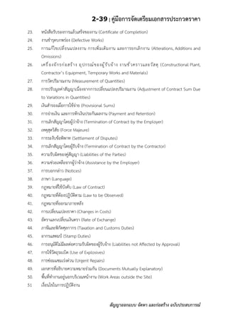 2-39 | คู่มือการจัดเตรียมเอกสารประกวดราคา
สัญญาออกแบบ จัดหา และก่อสร้าง ฉบับประสบการณ์
23. หนังสือรับรองการแล้วเสร็จของงาน (Certificate of Completion)
24. งานชารุดบกพร่อง (Defective Works)
25. การแก้ไขเปลี่ยนแปลงงาน การเพิ่มเติมงาน และการยกเลิกงาน (Alterations, Additions and
Omissions)
26. เครื่องจักรก่อสร้าง อุปกรณ์ของผู้รับจ้าง งานชั่วคราวและวัสดุ (Constructional Plant,
Contractor’s Equipment, Temporary Works and Materials)
27. การวัดปริมาณงาน (Measurement of Quantities)
28. การปรับมูลค่าสัญญาเนื่องจากการเปลี่ยนแปลงปริมาณงาน (Adjustment of Contract Sum Due
to Variations in Quantities)
29. เงินสารองเผื่อการใช้จ่าย (Provisional Sums)
30. การจ่ายเงิน และการหักเงินประกันผลงาน (Payment and Retention)
31. การเลิกสัญญาโดยผู้ว่าจ้าง (Termination of Contract by the Employer)
32. เหตุสุดวิสัย (Force Majeure)
33. การระงับข้อพิพาท (Settlement of Disputes)
34. การเลิกสัญญาโดยผู้รับจ้าง (Termination of Contract by the Contractor)
35. ความรับผิดของคู่สัญญา (Liabilities of the Parties)
36. ความช่วยเหลือจากผู้ว่าจ้าง (Assistance by the Employer)
37. การบอกกล่าว (Notices)
38. ภาษา (Language)
39. กฎหมายที่ใช้บังคับ (Law of Contract)
40. กฎหมายที่ต้องปฏิบัติตาม (Law to be Observed)
41. กฎหมายที่ออกมาภายหลัง
42. การเปลี่ยนแปลงราคา (Changes in Costs)
43. อัตราแลกเปลี่ยนเงินตรา (Rate of Exchange)
44. ภาษีและพิกัดศุลกากร (Taxation and Customs Duties)
45. อากรแสตมป์ (Stamp Duties)
46. การอนุมัติไม่มีผลต่อความรับผิดของผู้รับจ้าง (Liabilities not Affected by Approval)
47. การใช้วัตถุระเบิด (Use of Explosives)
48. การซ่อมแซมเร่งด่วน (Urgent Repairs)
49. เอกสารที่อธิบายความหมายร่วมกัน (Documents Mutually Explanatory)
50. พื้นที่ทางานอยู่นอกบริเวณหน้างาน (Work Areas outside the Site)
51 เงื่อนไขในการปฏิบัติงาน
 