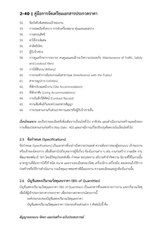 2-40 | คู่มือการจัดเตรียมเอกสารประกวดราคา
สัญญาออกแบบ จัดหา และก่อสร้าง ฉบับประสบการณ์
52. ข้อบังคับพิเศษของเจ้าของงาน
53. การจอดเรือชั่วคราว การทาเครื่องหมาย ทุ่นและแสงสว่าง
54. การสงวนสิทธิ
55. ค่าใช้จ่ายพิเศษ
56. ค่าสิทธิบัตร
57. ผู้รับจ้างช่วง
58. การดูแลรักษาการจราจร คนดูแลและเฝ้าระวังความปลอดภัย (Maintenance of Traffic, Safety
and Lookout Men)
59. การให้สินบน (Bribery)
60. การกระทาการอันรบกวนต่อสาธารณะ (Interference with the Public)
61. สาธารณูปการ (Utilities)
62. ที่พักบริเวณหน้างาน (Site Accommodation)
63. ที่พักอาศัย (Living Accommodations)
64. การบันทึกวีดีทัศน์ (Contract Record)
65. ความสัมพันธ์กันระหว่างเอกสารสัญญา
66. การประสานงานกับส่วนราชการและ/หรือผู้รับจ้างรายอื่น
เงื่อนไขเฉพาะ จะเป็นรายละเอียดที่เพิ่มเติมจากเงื่อนไขทั่วไป อาทิเช่น แผนดาเนินงานก่อสร้างและผังของ
การเชื่อมประสานงานก่อสร้าง (Key Date : KD) และอาจมีการแก้ไขปรับปรุงข้อความในเงื่อนไขทั่วไป
2.5 ข้อกาหนด (Specifications)
ข้อกาหนด (Specifications) เป็นเอกสารซึ่งกล่าวถึงความประสงค์ ความต้องการของผู้ออกแบบ เจ้าของงาน
หรือเจ้าของโครงการ เพื่อสื่อสารไปยังบุคลากรผู้ที่เกี่ยว ข้องในงานต่าง ๆ เช่น งานก่อสร้าง งานผลิต งาน
พัฒนาซอฟต์แวร์ ฯลฯ โดยมีวัตถุประสงค์เพื่อ กาหนด ขอบเขตงาน อธิบายคาจากัดความ นิยามที่ใช้ในงานนั้น
มาตรฐานที่ต้องการให้ใช้ ชนิด ขนาด และรายละเอียดของวัสดุ เครื่องจักร เครื่องมือ ตลอดจนถึงวิธีการ
ก่อสร้างหรือวิธีการดาเนินงาน รวมถึงคุณภาพของช่างฝีมือแรงงาน ความละเอียดและถูกต้องในงานนั้น
2.6 บัญชีแสดงปริมาณวัสดุและราคา (Bill of Quantities)
บัญชีแสดงปริมาณวัสดุและราคา (Bill of Quantities) เป็นเอกสารซึ่งแสดงรายการงาน และปริมาณวัสดุ
เพื่อให้ผู้เข้าประกวดราคากรอกราคา เพื่อประกวดราคางานโครงการนี้
องค์ประกอบของบัญชีแสดงปริมาณวัสดุและราคา
บัญชีแสดงปริมาณวัสดุและราคา ประกอบด้วยส่วนต่าง ๆ ดังต่อไปนี้ คือ
 