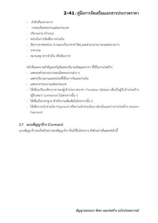 2-41 | คู่มือการจัดเตรียมเอกสารประกวดราคา
สัญญาออกแบบ จัดหา และก่อสร้าง ฉบับประสบการณ์
- ลาดับที่ของรายการ
- รายละเอียดของงานแต่ละประเภท
- ปริมาณงาน (จานวน)
- หน่วยในการวัดเพื่อการจ่ายเงิน
- อัตราราคาต่อหน่วย (อาจแยกเป็นราคาค่าวัสดุ และค่าแรงงาน) ของแต่ละรายการ
- ราคารวม
- หมายเหตุ (หากจาเป็น หรือต้องการ)
หน้าที่และความสาคัญของบัญชีแสดงปริมาณวัสดุและราคา ที่ใช้ในงานก่อสร้าง
- แสดงองค์ประกอบรายละเอียดของงานต่าง ๆ
- แสดงปริมาณงานและหน่วยที่ใช้ในการวัดและจ่ายเงิน
- แสดงราคาของงานแต่ละประเภท
- ใช้เพื่อเปรียบเทียบราคาของผู้เข้าประกวดราคา (Tenderer /Bidder) เพื่อเป็นผู้รับจ้างก่อสร้าง
(ผู้รับเหมา/ Contractor) ในโครงการนั้น ๆ
- ใช้เพื่อเป็นราคาฐาน สาหรับงานเพิ่มเติมในโครงการนั้น ๆ
- ใช้เพื่อการเบิกจ่ายเงิน (Payment) หรือการเบิกจ่ายเงินบางส่วนในระหว่างการก่อสร้าง (Interim
Payment)
2.7 แบบสัญญาจ้าง (Contract)
แบบสัญญาจ้างจะเป็นตัวอย่างของสัญญาจ้าง ที่จะใช้ในโครงการ ดังตัวอย่างที่แสดงต่อไปนี้
 