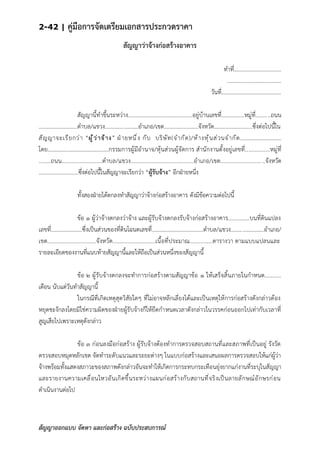 2-42 | คู่มือการจัดเตรียมเอกสารประกวดราคา
สัญญาออกแบบ จัดหา และก่อสร้าง ฉบับประสบการณ์
สัญญาว่าจ้างก่อสร้างอาคาร
ทาที่..................................
.......................................
วันที่...........................................
สัญญานี้ทาขึ้นระหว่าง.............................................อยู่บ้านเลขที่................หมู่ที่..........ถนน
...........................ตาบล/แขวง.......................อาเภอ/เขต........................จังหวัด...........................ซึ่งต่อไปนี้ใน
สัญญาจะเรียกว่า “ผู้ว่าจ้าง” ฝ่ายหนึ่ง กับ บริษัท(จากัด)/ห้างหุ้นส่วนจากัด…………………………
โดย……………………………………..กรรมการผู้มีอานาจ/หุ้นส่วนผู้จัดการ สานักงานตั้งอยู่เลขที่................หมู่ที่
........ถนน...........................ตาบล/แขวง..........................................อาเภอ/เขต........................... ..จังหวัด
............................ซึ่งต่อไปนี้ในสัญญาจะเรียกว่า “ผู้รับจ้าง” อีกฝ่ายหนึ่ง
ทั้งสองฝ่ายได้ตกลงทาสัญญาว่าจ้างก่อสร้างอาคาร ดังมีข้อความต่อไปนี้
ข้อ ๑ ผู้ว่าจ้างตกลงว่าจ้าง และผู้รับจ้างตกลงรับจ้างก่อสร้างอาคาร...............บนที่ดินแปลง
เลขที่......................ซึ่งเป็นส่วนของที่ดินโฉนดเลขที่....................................ตาบล/แขวง.......................อาเภอ/
เขต................................จังหวัด............................เนื้อที่ประมาณ...............ตารางวา ตามแบบแปลนและ
รายละเอียดของงานที่แนบท้ายสัญญานี้และให้ถือเป็นส่วนหนึ่งของสัญญานี้
ข้อ ๒ ผู้รับจ้างตกลงจะทาการก่อสร้างตามสัญญาข้อ ๑ ให้เสร็จสิ้นภายในกาหนด...........
เดือน นับแต่วันทาสัญญานี้
ในกรณีที่เกิดเหตุสุดวิสัยใดๆ ที่ไม่อาจหลีกเลี่ยงได้และเป็นเหตุให้การก่อสร้างดังกล่าวต้อง
หยุดชะงักลงโดยมิใช่ความผิดของฝ่ายผู้รับจ้างก็ให้ยืดกาหนดเวลาดังกล่าวในวรรคก่อนออกไปเท่ากับเวลาที่
สูญเสียไปเพราะเหตุดังกล่าว
ข้อ ๓ ก่อนลงมือก่อสร้าง ผู้รับจ้างต้องทาการตรวจสอบสถานที่และสภาพที่เป็นอยู่ รังวัด
ตรวจสอบหมุดหลักเขต จัดทาระดับแนวและระยะต่างๆ ในแบบก่อสร้างและเสนอผลการตรวจสอบให้แก่ผู้ว่า
จ้างพร้อมทั้งแสดงสภาวะของสภาพดังกล่าวอันจะทาให้เกิดการกระทบกระเทือนยุ่งยากแก่งานที่ระบุในสัญญา
และรายงานความเคลื่อนไหวอันเกิดขึ้นระหว่างแผนก่อสร้างกับสถานที่จริงเป็นลายลักษณ์อักษรก่อน
ดาเนินงานต่อไป
 