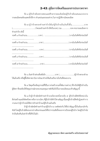 2-43 | คู่มือการจัดเตรียมเอกสารประกวดราคา
สัญญาออกแบบ จัดหา และก่อสร้าง ฉบับประสบการณ์
ข้อ ๔ ผู้รับจ้างต้องตรวจสอบและศึกษารายละเอียดโดยผู้รับจ้างต้องเสนอแบบขยาย
รายละเอียดจะต้องแสดงถึงวิธีการ ตาแหน่งและระยะต่างๆ ในการปฏิบัติงานโดยละเอียด
ข้อ ๕ ผู้ว่าจ้างตกลงชาระค่าจ้างให้แก่ผู้รับจ้างเป็นเงินทั้งสิ้น.......................บาท
(.................................................) โดยจะชาระค่าจ้างให้เป็นงวดๆ รวม .................งวด ตามรายละเอียดการ
ชาระค่าจ้าง ดังนี้
งวดที่ ๑ ชาระจานวน..........................บาท (.. ........................................................) ภายในวันที่หรือก่อนวันที่
.................................................
งวดที่ ๒ ชาระจานวน..........................บาท (.........................................................) ภายในวันที่หรือก่อนวันที่
.................................................
งวดที่ ๓ ชาระจานวน...........................บาท (........................................................) ภายในวันที่หรือก่อนวันที่
................................................
งวดที่ ๔ ชาระจานวน............................บาท (.........................................................) ภายในวันที่หรือก่อนวันที่
................................................
งวดที่ ๕ ชาระจานวน............................บาท (......................................................) ภายในวันที่หรือก่อนวันที่
................................................
ข้อ ๖ เงินค่าจ้างส่วนที่เหลืออีก.....................บาท (..................................)ผู้ว่าจ้างตกลงชาระ
ให้แล้วเสร็จ หรือผู้ซื้อจัดหาสถาบันการเงินมาชาระให้แล้วเสร็จภายในวันที่ส่งมอบงาน
ข้อ ๗ วัสดุเครื่องมืออุปกรณ์ที่ใช้ในการก่อสร้างรวมทั้งสัมภาระต่างๆ ที่จาเป็นให้ผู้รับจ้างเป็น
ผู้จัดหา ซึ่งจะต้องใช้วัสดุอุปกรณ์ตามขนาดและคุณภาพดังที่แจ้งไว้ในรายละเอียดแนบท้ายสัญญานี้
ข้อ ๘ ถ้าผู้ว่าจ้างผิดนัดชาระค่าจ้างงวดใดงวดหนึ่งตามข้อ ๕ ผู้รับจ้างมีสิทธิยึดหน่วงใน
สิ่งก่อสร้างและสิ่งติดตรึงตราหรือการงานใดๆ ที่ผู้รับจ้างได้ทาไว้ตามสัญญานี้และผู้รับจ้างมีสิทธิปฏิเสธทาการ
งานจนกว่าผู้ว่าจ้างจะได้จัดการชาระค่าจ้างแก่ผู้รับจ้างแล้วเสร็จ
ถ้าผู้ว่าจ้างผิดนัดชาระค่าจ้างแก่ผู้รับจ้าง ๒ งวดติดต่อกัน ให้ถือว่าสัญญานี้เป็นอันยกเลิกกัน
ทันที โดยผู้รับจ้างมิต้องบอกกล่าวเตือนก่อนและให้ถือว่ากรรมสิทธิ์ของอาคารเป็นของผู้รับจ้าง โดยผู้รับจ้างไม่
จาเป็นต้องคืนเงินค่าจ้างที่ได้รับไว้แล้ว
 