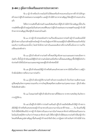 2-44 | คู่มือการจัดเตรียมเอกสารประกวดราคา
สัญญาออกแบบ จัดหา และก่อสร้าง ฉบับประสบการณ์
ข้อ ๙ ผู้ว่าจ้างหรือบริวารจะไม่เข้าไปใช้สอยหรือเข้าครอบครองในอาคารที่ว่าจ้างให้ปลูก
สร้างจนกว่าผู้รับจ้างจะส่งมอบงานงวดสุดท้าย และผู้ว่าจ้างได้ชาระราคาตามสัญญาให้แก่ผู้รับจ้างจนครบถ้วน
แล้ว
ให้ถือว่ากรรมสิทธิ์ในสิ่งก่อสร้างและสิ่งติดตรึงตราที่ผู้รับจ้างได้ทาไว้ตามสัญญานี้ยังเป็น
กรรมสิทธิ์ของผู้รับจ้างอยู่และไม่เป็นส่วนควบของที่ดินจนกว่าผู้รับจ้างจะส่งมอบงานงวดสุดท้ายและผู้ว่าจ้างได้
ชาระราคาตามสัญญาให้แก่ผู้รับจ้างจนครบถ้วนแล้ว
ข้อ ๑๐ หากผู้ว่าจ้างประสงค์จะทาการแก้ไขเปลี่ยนแปลงการก่อสร้างผู้ว่าจ้างจะต้องแจ้งให้
ผู้รับจ้างทราบเป็นลายลักษณ์อักษรโดยผู้ว่าจ้างจะเป็นผู้ออกค่าใช้จ่ายเองแต่ผู้รับจ้างมีสิทธิที่จะยอมรับหรือไม่
ยอมรับการเปลี่ยนแปลงนั้นๆ โดยคานึงถึงความจาเป็นและผลเสียหายที่อาจเกิดขึ้นเนื่องจากการแก้ไข
เปลี่ยนแปลงดังกล่าว
ข้อ ๑๑ ผู้รับจ้างต้องทางานก่อสร้างทั้งหมดให้ถูกต้องตามแบบแผนและรายละเอียดการ
ก่อสร้าง ทั้งนี้ ผู้ว่าจ้างยินยอมให้ผู้รับจ้างนางานส่วนใดส่วนหนึ่งหรืองานทั้งหมดแห่งสัญญานี้ไปให้ผู้อื่นรับจ้าง
ช่วงก่อสร้างให้เป็นไปตามแบบและมาตรฐานของผู้รับจ้างอีกต่อหนึ่งได้
ข้อ ๑๒ ผู้รับจ้างยินยอมให้ผู้ว่าจ้างหรือตัวแทนเข้าตรวจตราอาคารได้เป็นครั้งคราว แต่ผู้ว่า
จ้างต้องไม่ขัดขวางหรือรบกวนการก่อสร้าง
ข้อ ๑๓ ผู้รับจ้างต้องปฏิบัติงานก่อสร้างด้วยความระมัดระวัง ป้องกันความเสียหายและ
อุบัติเหตุอันเกิดจากบุคคลภายนอกด้วย หากเกิดอุบัติเหตุหรือความเสียหายแก่บุคคลภายนอก ผู้รับจ้างต้อง
รับผิดเพียงฝ่ายเดียว
ข้อ ๑๔ ในขณะก่อสร้างผู้รับจ้างต้องรักษาสถานที่ให้สะอาด ปราศจากเศษวัสดุ อันเกิดจาก
การปฏิบัติงาน
ข้อ ๑๕ เมื่อผู้รับจ้างได้ทาการก่อสร้างเสร็จแล้ว ผู้รับจ้างจะมีหนังสือแจ้งให้ผู้ว่าจ้างทราบ
เพื่อให้ผู้ว่าจ้างหรือตัวแทนของของผู้ว่าจ้างมาตรวจรับมอบงานภายในเวลาที่กาหนด..........วัน นับแต่วันที่ผู้
รับจ้างได้มีหนังสือแจ้งไป หากผู้ว่าจ้างไม่ตรวจรับมอบงานภายในกาหนดเวลาดังกล่าวหรือไม่ยอมรับมอบงาน
โดยไม่แจ้งเหตุให้ทราบเกินกว่ากาหนดเวลาดังกล่าวแล้ว ให้ถือว่าผู้รับจ้างได้ส่งมอบงานก่อสร้างให้แก่ผู้ว่าจ้าง
โดยเสร็จสิ้นสมบูรณ์ตามสัญญานี้แล้วและผู้ว่าจ้างจะนาข้ออ้างใดๆ มาปฏิเสธการชาระเงินค่าว่าจ้างไม่ได้ ส่วน
 