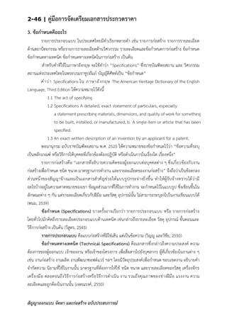 2-46 | คู่มือการจัดเตรียมเอกสารประกวดราคา
สัญญาออกแบบ จัดหา และก่อสร้าง ฉบับประสบการณ์
3. ข้อกาหนดคืออะไร
รายการประกอบแบบ ในประเทศไทยมีคาเรียกหลายคา เช่น รายการก่อสร้าง รายการรายละเอียด
ด้านสถาป้ตยกรรม หรือรายการรายละเอียดด้านวิศวกรรม รายละเอียดและข้อกาหนดการก่อสร้าง ข้อกาหนด
ข้อกาหนดทางเทคนิค ข้อกาหนดทางเทคนิคในการก่อสร้าง เป็นต้น
สาหรับคาที่ใช้ในภาษาอังกฤษ จะใช้คาว่า “Specifications” ซึ่งราชบัณฑิตยสถาน และ วิศวกรรม
สถานแห่งประเทศไทยในพระบรมราชูปถัมภ์ บัญญัติศัพท์เป็น “ข้อกาหนด”
คาว่า Specifications ใน ภาษาอังกฤษ The American Heritage Dictionary of the English
Language, Third Edition ให้ความหมายไว้ดังนี้
1.1 The act of specifying.
1.2 Specifications A detailed, exact statement of particulars, especially
a statement prescribing materials, dimensions, and quality of work for something
to be built, installed, or manufactured, b. A single item or article that has been
specified.
1.3 An exact written description of an invention by an applicant for a patent.
พจนานุกรม ฉบับราชบัณฑิตยสถาน พ.ศ. 2525 ให้ความหมายของข้อกาหนดไว้ว่า “ข้อความที่ระบุ
เป็นหลักเกณฑ์ หรือวิธีการให้บุคคลที่เกี่ยวข้องต้องปฏิบัติ หรือดาเนินการในเรื่องใด เรื่องหนึ่ง”
รายการก่อสร้างคือ “เอกสารที่อธิบายความคิดของผู้ออกแบบต่อบุคคลต่าง ๆ ซึ่งเกี่ยวข้องกับงาน
ก่อสร้างเพื่อกาหนด ชนิด ขนาด มาตรฐานการทางาน และรายละเอียดของงานก่อสร้าง” จึงถือว่าเป็นข้อตกลง
ส่วนหนึ่งของสัญญาจ้างและเป็นเอกสารสาคัญช่วยให้แบบรูปกระจ่างยิ่งขึ้น ทาให้ผู้รับจ้างทราบได้ว่ามี
อะไรบ้างอยู่ในความคาดหมายของเขา ข้อมูลส่วนมากที่ใช้ในการทางาน จะกาหนดไว้ในแบบรูป ซึ่งเขียนขึ้นใน
ลักษณะต่าง ๆ กัน แต่รายละเอียดเกี่ยวกับฝีมือ และวัสดุ อุปกรณ์นั้น ไม่สามารถระบุลงไปในงานเขียนแบบได้
(พนม, 2539)
ข้อกาหนด (Specifications) บางครั้งอาจเรียกว่า รายการประกอบแบบ หรือ รายการก่อสร้าง
โดยทั่วไปมักคิดถึงรายละเอียดประกอบแบบด้านเทคนิค เช่นกล่าวถึงรายละเอียด วัสดุ อุปกรณ์ ขั้นตอนและ
วิธีการก่อสร้าง เป็นต้น (วิสูตร, 2543)
รายการประกอบแบบ คือแบบก่อสร้างที่มิใช่เส้น แต่เป็นข้อความ (วิญญู และวิชัย, 2550)
ข้อกาหนดทางเทคนิค (Technical Specifications) คือเอกสารซึ่งกล่าวถึงความประสงค์ ความ
ต้องการของผู้ออกแบบ เจ้าของงาน หรือเจ้าของโครงการ เพื่อสื่อสารไปยังบุคลากร ผู้ที่เกี่ยวข้องในงานต่าง ๆ
เช่น งานก่อสร้าง งานผลิต งานพัฒนาซอฟต์แวร์ ฯลฯ โดยมีวัตถุประสงค์เพื่อกาหนด ขอบเขตงาน อธิบายคา
จากัดความ นิยามที่ใช้ในงานนั้น มาตรฐานที่ต้องการให้ใช้ ชนิด ขนาด และรายละเอียดของวัสดุ เครื่องจักร
เครื่องมือ ตลอดจนถึงวิธีการก่อสร้างหรือวิธีการดาเนิน งาน รวมถึงคุณภาพของช่างฝีมือ แรงงาน ความ
ละเอียดและถูกต้องในงานนั้น (เจตณรงค์, 2550)
 