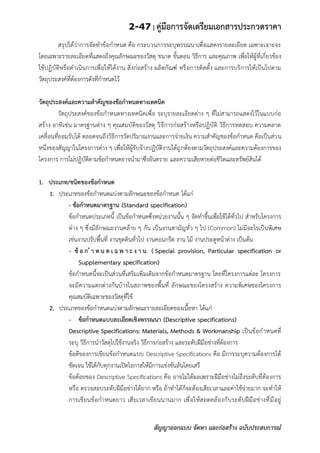 2-47 | คู่มือการจัดเตรียมเอกสารประกวดราคา
สัญญาออกแบบ จัดหา และก่อสร้าง ฉบับประสบการณ์
สรุปได้ว่าการจัดทาข้อกาหนด คือ กระบวนการระบุพรรณนาเพื่อแสดงรายละเอียด เฉพาะเจาะจง
โดยเฉพาะรายละเอียดที่แสดงถึงคุณลักษณะของวัสดุ ขนาด ขั้นตอน วิธีการ และคุณภาพ เพื่อให้ผู้ที่เกี่ยวข้อง
ใช้ปฏิบัติหรือดาเนินการเพื่อให้ได้งาน สิ่งก่อสร้าง ผลิตกัณฑ์ หรือการติดตั้ง และการบริการให้เป็นไปตาม
วัตถุประสงค์ที่ต้องการดังที่กาหนดไว้
วัตถุประสงค์และความสาคัญของข้อกาหนดทางเทคนิค
วัตถุประสงค์ของข้อกาหนดทางเทคนิคเพื่อ ระบุรายละเอียดต่าง ๆ ที่ไม่สามารถแสดงไว้ในแบบก่อ
สร้าง อาทิเช่น มาตรฐานต่าง ๆ คุณสมบัติของวัสดุ วิธีการก่อสร้างหรือปฏิบัติ วิธีการทดสอบ ความคลาด
เคลื่อนที่ยอมรับได้ ตลอดจนถึงวิธีการวัดปริมาณงานและการจ่ายเงิน ความสาคัญของข้อกาหนด คือเป็นส่วน
หนึ่งของสัญญาในโครงการต่าง ๆ เพื่อให้ผู้รับจ้างปฏิบัติงานได้ถูกต้องตามวัตถุประสงค์และความต้องการของ
โครงการ การไม่ปฏิบัติตามข้อกาหนดอาจนามาซึ่งอันตราย และความเสียหายต่อชีวิตและทรัพย์สินได้
1. ประเภท/ชนิดของข้อกาหนด
1. ประเภทของข้อกาหนดแบ่งตามลักษณะของข้อกาหนด ได้แก่
- ข้อกาหนดมาตรฐาน (Standard specification)
ข้อกาหนดประเภทนี้ เป็นข้อกาหนดซึ่งหน่วยงานนั้น ๆ จัดทาขึ้นเพื่อใช้ได้ทั่วไป สาหรับโครงการ
ต่าง ๆ ซึ่งมีลักษณะงานคล้าย ๆ กัน เป็นงานสามัญทั่ว ๆ ไป (Common) ไม่มีอะไรเป็นพิเศษ
เช่นงานปรับพื้นที่ งานขุดดินทั่วไป งานคอนกรีต งาน ไม้ งานประตูหน้าต่าง เป็นต้น
- ข้ อ ก า ห น ด เ ฉ พ า ะ ง า น ( Special provision, Particular specification or
Supplementary specification)
ข้อกาหนดนี้จะเป็นส่วนที่เสริมเพิ่มเดิมจากข้อกาหนดมาตรฐาน โดยที่โครงการแต่ละ โครงการ
จะมีความแตกต่างกันบ้างในสภาพของพื้นที่ ลักษณะของโครงสร้าง ความพิเศษของโครงการ
คุณสมบัติเฉพาะของวัสดุที่ใช้
2. ประเภทของข้อกาหนดแบ่งตามลักษณะรายละเอียดของเนื้อหา ได้แก่
- ข้อกาหนดแบบละเอียดเชิงพรรณนา (Descriptive specifications)
Descriptive Specifications: Materials, Methods & Workmanship เป็นข้อกาหนดที่
ระบุ วิธีการนาวัสดุไปใช้งานจริง วิธีการก่อสร้าง และระดับฝีมือช่างที่ต้องการ
ข้อดีของการเขียนข้อกาหนดแบบ Descriptive Specifications คือ มีการระบุความต้องการได้
ชัดเจน ใช้ได้กับทุกงานเปิดโอกาสให้มีการแข่งขันลันโดยเสรี
ข้อด้อยของ Descriptive Specifications คือ อาจไม่ได้ผลเพราะฝีมือช่างไม่ถึงระดับที่ต้องการ
หรือ ตรวจสอบระดับฝีมือช่างได้ยาก หรือ ถ้าทาได้ก็จะต้องเสียเวลาและค่าใช้จ่ายมาก จะทาให้
การเขียนข้อกาหนดยาว เสียเวลาเขียนนานมาก เพื่อให้สอดคล้องกับระดับฝีมือช่างที่มีอยู่
 