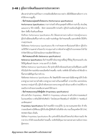 2-48 | คู่มือการจัดเตรียมเอกสารประกวดราคา
สัญญาออกแบบ จัดหา และก่อสร้าง ฉบับประสบการณ์
เสียเวลาอ่านทาความเข้าใจมาก อาจจะต้องเพิ่มข้อความบางอย่าง เพื่อให้ได้ผลตามต้องการ อาจ
ทาให้ราคางานสูงขึ้น
- ข้อกาหนดแบบมุ่งผลสาเร็จของงาน (Performance specifications)
Performance Specifications รายการก่อสร้างที่ระบุผลสุดท้ายที่ต้องการเท่านั้น ส่วนวัสดุ
และแรงงาน วิธีการจัดซื้อ - จัดหา ตลอดจนวิธีการก่อสร้าง ผู้รับจ้างจะต้องเป็นผู้ดาเนินการ
จัดหา จัดซื้อ ด้วยตัวเองทั้งหมด
ข้อดีของ Performance Specifications คือ ได้ผลตรงตามความต้องการของผู้ออกแบบ
ผู้รับจ้างมีอิสระเต็มที่ในการทางาน จะมีการแข่งขันสูง ข้อกาหนดจะสั้น และกะทัดรัด ใช้ได้กับ
งานทุกประเภท
ข้อด้อยของ Performance Specifications คือ การกาหนดราคาที่แน่นอนทาได้ยาก ผู้รับจ้าง
จะใช้วิธีท่างานแตกต่างกันออกไป ควบคุมงานลาบากต้องทาตามผู้รับจ้างบอกตลอด ยิ่งถ้าไม่
จากัดค่าใช้จ่ายเอาไว้เจ้าของโครงการจะเสียค่าใช้จ่ายมาก
- ข้อกาหนดแบบอ้างอิง (Reference specifications)
Reference Specifications ข้อกาหนดที่อ้างอิงมาตรฐานที่มีอยู่ ที่ใช้อยู่ ที่ทุกคนยอมรับ เช่น
ให้ใช้ปูนซีเมนต์ ประเภท 1 ตาม มอก.ที่ 15 เป็นต้น
ข้อดีของ Reference Specifications คือ ทุกฝ่ายที่เกี่ยวข้องยอมรับเพราะเป็นที่คุ้นเคย และใช้
ทั่วไปไม่จากัดการแข่งขันรายละเอียดข้อกาหนดสั้น กระชับ กะทัดรัด มีน้าหนักมากถ้าต้องมีการ
ขึ้นศาลกรณีมีป้ญหาในการทางาน
ข้อด้อยของ Reference Specifications คือ วัสดุหรือวิธีการหลายอย่างไม่มีมาตรฐานให้ อ้างอิง
มาตรฐานบางอย่างอาจถ้าสมัย มาตรฐานบางอย่างเป็นเกณฑ์ขั้นต่า อาจปกป้อง ผลประโยชน
ของคนบางกลุ่มเท่านั้น ผู้รับจ้างต้องขวนขวายหามาตรฐานอ้างอิงเอาเองซึ่งกว่าจะได้รับการ
ยอมรับจากเจ้าของงานจะเสียเวลาและค่าใช้จ่ายมาก
- ข้อกาหนดแบบระบุบริษัทผู้ผลิต (Proprietary specifications)
อธิบายคาเรียก Proprietary : ศัพท์คาว่า Proprietary software ทางด้านวิศวกรรมซอฟแวร์
ในประเทศไทย บางทีจะใช้คาทับศัพท์ว่า "โพรไพรเอทารีซอฟต์แวร์" หรือใช้คาว่า "ซอฟต์แวร์
เอกสิทธเฉพาะ"
Proprietary Specifications ข้อกาหนดที่มีการระบุยี่ห้อ รุ่น หมายเลขแคตตาล็อก สี หรือ
รายละเอียดต่างๆให้ชัดเจน ผู้ที่เกี่ยวข้องรู้ได้ทันทีว่าเป็นสิ่งใด เช่น กระเบื้องมุงหลังคาใช้ CPAC
MONIER สีแดง เป็นต้น
ข้อดีของ Proprietary Specifications คือ บุกฝ่ายที่เกี่ยวข้องเข้าใจตรงกันว่าต้องการอะไร คิด
ราคาง่าย ทาให้รายละเอียดข้อกาหนดสั้น กะทัดรัดได้คุณภาพงานตรงตามความต้องการของ
ผู้ออกแบบ
 