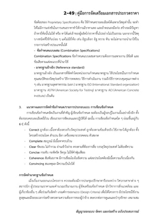 2-49 | คู่มือการจัดเตรียมเอกสารประกวดราคา
สัญญาออกแบบ จัดหา และก่อสร้าง ฉบับประสบการณ์
ข้อด้อยของ Proprietary Specifications คือ ใช้กาหนดรายละเอียดได้เฉพาะวัสดุเท่านั้น จะทา
ให้ไม่มีการแข่งขันในการเสนอราคาทาให้งานมีราคาแพง และถ้าตอนลงมือก่อ สร้างจะมีป้ญหา
ถ้าหายี่ห้อนั้นไม่ได้ หรือ หาได้แต่เจ้าของผู้ผลิตโก่งราคาขึ้นไปอย่างไม่เป็นธรรม นอกจากนั้วัสดุ
บางชนิดที่ใช้กันบ่อย ๆ แต่ไม่มียี่ห้อ เช่น อิฐบล็อก อิฐ ทราย หิน จะไม่สามารถนามาใช้ใน
รายการก่อสร้างประเภทนั้นได้
- ข้อกาหนดแบบผสม (Combination Specifications)
Combination Specifications ข้อกาหนดแบบผสมตามความต้องการเฉพาะงาน มีข้อดี และ
ข้อเสียตามแต่ละแบบที่นามาใช้
- มาตรฐานอ้างอิง (Reference standard)
มาตรฐานอ้างอิง เป็นเอกสารที่จัดทาโดยหน่วยงานกาหนดมาตรฐาน ใช้ประโยชน์ในการกาหนด
คุณสมบัติของวัสดุก่อสร้าง วิธีการทดสอบ วิธีการดาเนินงาน รวมถึงวิธีการควบคุมคุณภาพต่าง
ๆ เช่น มาตรฐานอุตสาหกรรม (มอก.) มาตรฐาน ISO (International Standard organization)
มาตรฐาน ASTM (American Society for Testing) มาตรฐาน ACI (American Concrete
Institute) เป็นต้น
3. แนวทางและการจัดทาข้อกาหนด/รายการประกอบแบบ การเขียนข้อกาหนด
การเขียนข้อกาหนดจัดเป็นงานที่สาคัญ ผู้เขียนข้อกาหนด จะต้องเป็นผู้รอบรู้ในงานนั้นอย่างยิ่งอีก ทั้ง
ต้องรอบคอบละเอียดถี่ถ้วน เขียนรายการชัดเจนและปฏิบัติได้ ฉะนั้น การเขียนข้อกาหนดใด ๆ ย่อมขึ้นอยู่กับ
6 C ดังนี้
- Correct ถูกต้อง เนื้อหาต้องตรงกับวัตถุประสงค์ ถูกต้องตามข้อเท็จจริง ใช้ภาษาได้ถูกต้อง ทั้ง
โครงสร้างประโยค สานวน ลีลา เครื่องหมายวรรคตอน ตัวสะกด
- Complete สมบูรณ์ มีเนื้อหาครบถ้วน
- Clear ชัดเจน ไม่กากวม อ่านเข้าใจง่าย ตรงตามที่ต้องการสื่อ บรรลุวัตถุประสงค์ ไม่ต้องตีความ
- Concise กระชับ กะทัดรัด รัดกุม ไม่ใช้คาฟุ่มเฟือย
- Coherence สัมพันธภาพ มีการเชื่อมโยงในข้อความ แต่ละประโยคต้องมีเนื้อความเกี่ยวเนื่องกัน
- Convincing สมเหตุผล มีความเป็นไปได้
การจัดทามาตรฐานข้อกาหนด
เมื่อเริ่มงานออกแบบโครงการ ควรจะต้องมีการประชุมปรึกษาหารือระหว่าง วิศวกรสาขาต่าง ๆ
สถาปนิก ผู้ประมาณราคาและคานวณปริมาณงาน ผู้จัดเตรียมข้อกาหนด นักวิชาการสิ่งแวดล้อม และ
ผู้เกี่ยวข้องอื่น ๆ เพื่อร่วมกันจัดทา เกณฑ์การออกแบบ (Design Criteria) เพื่อให้โครงการ มีประโยชน์ใช้งาน
สูงสุดและมีระยะเวลาก่อสร้างตรงตามความต้องการของผู้ว่าจ้าง สะดวกต่อการดูแลและบารุงรักษา เหมาะสม
 