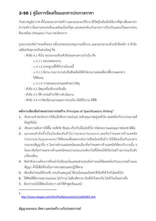 2-50 | คู่มือการจัดเตรียมเอกสารประกวดราคา
สัญญาออกแบบ จัดหา และก่อสร้าง ฉบับประสบการณ์
กับสภาพภูมิอากาศ ทั้งในระยะเวลาก่อสร้าง และระยะเวลาใช้งาน ใช้วัสดุในท้องถิ่นให้มากที่สุด เพื่อลดราคา
ค่าก่อสร้าง มีผลกระทบต่อสิ่งแวดล้อมน้อยที่สุด และสอดคล้องกับมาตรการป้องกันและแก้ไขผลกระทบ
สิ่งแวดล้อม (Mitigation Plan) ของโครงการ
รูปแบบของข้อกาหนดที่เสนอ หนึ่งบทจะครอบคลุมงานหนึ่งงาน และจะประกอบด้วยหัวข้อหลัก 4 หัวข้อ
เหมือนกันทุกบทเป็นส่วนใหญ่ คือ
- หัวข้อ X.1 ทั่วไป จะประกอบด้วยหัวข้อย่อยตามความจาเป็น คือ
๐ X.1.1 ขอบเขตของงาน
๐ X.1.2 มาตรฐานที่ใช้กับงานในบทนี้
๐ X.1.3 นิยาม งานบางงานจาเป็นที่จะต้องให้คานิยามงานย่อยเพื่อบ่งชี้ความแตกต่าง
ให้ชัดเจน
๐ X.1.4 การเสนอเอกสารและตัวอย่างวัสดุ
- หัวข้อ X.2 วัสดุ/เครื่องจักร/เครื่องมือ
- หัวข้อ X.3 วิธีการก่อสร้าง/วิธีการดาเนินงาน
- หัวข้อ X.4 การวัดปริมาณงานและการจ่ายเงิน (ไม่ใช้กับงาน อีพีซี)
หลักการเขียนข้อกาหนด/รายการก่อสร้าง (Principle of Specifications Writing)1
1. ต้องถามเจ้าของโครงการให้แน่ใจต้องการอะไรแน่ ระดับคุณภาพอยู่ระดับใด สอดคล้องกับงบประมาณที่
มีอยู่หรือไม่
2. เขียนความต้องการให้สั้น กะทัดรัด ชัดเจน เกี่ยวกับเงื่อนไขทั่วไป ชนิดของงานและคุณภาพของช่างฝีมือ
3. แยกแยะหัวข้อทั้งเงื่อนไขเพิ่มเติมทั่วไป (General Provisions) และข้อกาหนดทางด้านเทคนิค
(Technical Requirements) ให้ชัดเจนเพื่อสะดวกต่อการเชื่อมโยงหรืออ้าง ถึงให้ต่อเนื่องกับเอกสาร
ประกอบสัญญาอื่น ๆ วิเคราะห์งานแต่ละชนิดและเลือกข้อกาหนดทางด้านเทคนิคให้ตรงกับงานนั้น ๆ
โดยอาศัยข้อกาหนดทางด้านเทคนิคของงานประเภทเดียวกันที่ได้เคยใช้หรือก่อสร้างมาก่อนเป็นตัว
เปรียบเทียบ
4. จัดลาดับความต้องการที่จะนาไปเขียนลงในแต่ละส่วนของข้อกาหนดให้สอดคล้องกับแบบก่อสร้างและ
สัญญา ทั้งนี้เพื่อให้ง่ายในการตรวจสอบและปฏิบัติตาม
5. เขียนข้อกาหนดให้กระชับ ครบถ้วนสมบูรณ์ ใช้ประโยคและถ้อยคาที่เป็นที่เข้าใจกันโดยทั่วไป
6. ใช้ศัพท์ที่มีความหมายแน่นอน ไม่กากวม ไม่ต้องตีความ เป็นที่เข้าใจตรงกัน ไม่เข้าใจเป็นอย่างอื่น
7. ต้องการอะไรให้สั่งลงไปตรง ๆ อย่าใช้คาพูดเชิงแนะนา
1
http://www.rangson.com/html%20document/ce/ce005001.htm
 