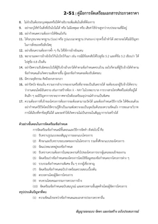 2-51 | คู่มือการจัดเตรียมเอกสารประกวดราคา
สัญญาออกแบบ จัดหา และก่อสร้าง ฉบับประสบการณ์
8. ไม่จาเป็นต้องระบุเหตุผลหรือให้คาอธิบายเพิ่มเติมในสิ่งที่ต้องการ
9. อย่าระบุให้ทาในสิ่งที่เป็นไปไม่ได้ หรือ ไม่มีเหตุผล หรือ เสียค่าใช้จ่ายสูงกว่างบประมาณที่มีอยู่
10. อย่ากาหนดความต้องการให้ขัดแย้งกัน
11. ให้ระบุขนาดมาตรฐาน (Size) หรือ รูปแบบมาตรฐาน (Pattern) ทุกครั้งถ้าทาได้ เพราะจะได้ไม่มีป้ญหา
ในการสิ่งของหรือสิ่งวัสดุ
12. อย่าเขียนความต้องการซ้า ๆ กัน ให้ใช้การอ้างอิงแทน
13. พยายามลดการอ้างอิงไขว้กันไปไขว้กันมา เช่น กรณีมีข้อสงสัยให้ไปดูข้อ 5.2 และที่ข้อ 5.2 เขียนว่า ให้
ไปดูข้อ 6.8 เป็นต้น
14. อย่าปัดความรับผิดชอบไปให้ผู้รับจ้างถ้าเขาได้ทาตามข้อกาหนดครบถ้วน อะไรก็ตามที่ผู้รับจ้างได้ทาตาม
ข้อกาหนดแล้วเกิดความเสียหายขึ้น ผู้ออกข้อกาหนดจะต้องรับผิดชอบ
15. มีความยุติธรรม คิดถึงอกเขาอกเรา
16. อย่าปิดบัง ซ่อนเร้น ความยากลาบากของงานหรือที่อาจจะเป็นอันตรายได้ จะต้องบอกผู้รับจ้างให้ทราบ
ว่างานตอนใดมีอันตราย เช่นการสร้างห้อง X - RAY ในโรงพยาบาล การวางสายโทรศัพท์ในท่อที่อยู่ใต้
ดินลึก ๆ จะมีปัญหาการขาดอากาศหายใจต้องเตรียมอุปกรณ์ทางานเป็นพิเศษ
17. ความต้องการที่เจ้าของโครงการต้องการจะต้องสามารถวัดได้ และต้องกาหนดวิธีการวัด ให้ชัดเจนด้วย
อย่ากาหนดวิธีวัดโดยใช้ความรู้สึกเป็นเกณฑ์เพราะจะเป็นจุดเริ่มต้นของความขัดแย้ง การทะเลาะวิวาท
การโต้เถียงที่หาข้อยุติไม่ได้ และจะทาให้เกิดความไม่เป็นธรรมในสัญญาการก่อสร้างได้
ตัวอย่างขั้นตอนในการจัดเตรียมข้อกาหนด
การจัดเตรียมข้อกาหนดมีขั้นตอนและวิธีการจัดทา ดังต่อไปนี้ คือ
(1) รับทราบรูปแบบของสัญญาการออกแบบโครงการ
(2) ศึกษาและรับทราบขอบเขตของงานในโครงการ รวมทั้งศึกษาแบบของโครงการ
(3) จัดแบ่งหมวดหมู่ของข้อกาหนด
(4) รับทราบความต้องการในหมวดงานทั่วไปของโครงการจากผู้แทนของเจ้าของงาน
(5) จัดเตรียมร่างข้อกาหนดของโครงการโดยใช้ข้อมูลของข้อกาหนดจากโครงการต่าง ๆ
(6) รวบรวมข้อกาหนดงานพิเศษ อื่น ๆ จากผู้เชี่ยวชาญ
(7) จัดเตรียมข้อกาหนดฉบับร่างพร้อมตรวจสอบเบื้องต้น
(8) ตรวจทานโดยผู้จัดการโครงการ
(9) ทบทวนโดยคณะกรรมการตรวจการจ้าง
(10) จัดเตรียมข้อกาหนดฉบับสมบูรณ์ และตรวจทานขั้นสุดท้ายโดยผู้จัดการโครงการ
สรุปประเด็นปัญหาที่พบ
(1) ความขัดแย้งระหว่างข้อกาหนดและเอกสารประกวดราคาอื่น
 