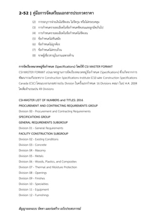 2-52 | คู่มือการจัดเตรียมเอกสารประกวดราคา
สัญญาออกแบบ จัดหา และก่อสร้าง ฉบับประสบการณ์
(2) การระบุการจ่ายเงินไม่ชัดเจน ไม่รัดกุม หรือไม่ครอบคลุม
(3) การกาหนดรายละเอียดในข้อกาหนดชัดเจนและผูกมัดเกินไป
(4) การกาหนดรายละเอียดในข้อกาหนดไม่ชัดเจน
(5) ข้อกาหนดไม่ทันสมัย
(6) ข้อกาหนดไม่ถูกต้อง
(7) ข้อกาหนดไม่ครบถ้วน
(8) ขาดผู้เชี่ยวชาญในงานเฉพาะด้าน
การจัดเรียงหมวดหมู่ข้อกาหนด (Specifications) โดยใช้ CSI MASTER FORMAT
CSI MASTER FORMAT เปนมาตรฐานการจัดเรียงหมวดหมู่ข้อกาหนด (Specifications) ซึ่งเกิดจากการ
พัฒนารวมกันระหวาง Construction Specifications Institute (CSI) และ Construction Specifications
Canada (CSC) โดยแบงงานกอสรางเปน Division ในครั้งแรกกาหนด 16 Divisions ตอมา ในป ค.ศ. 2004
ไดเพิ่มจานวนเปน 49 Divisions
CSI-MASTER LIST OF NUMBERS and TITLES: 2016
PROCUREMENT AND CONTRACTING REQUIREMENTS GROUP
Division 00 - Procurement and Contracting Requirements
SPECIFICATIONS GROUP
GENERAL REQUIREMENTS SUBGROUP
Division 01 - General Requirements
FACILITY CONSTRUCTION SUBGROUP
Division 02 - Existing Conditions
Division 03 - Concrete
Division 04 - Masonry
Division 05 - Metals
Division 06 - Woods, Plastics, and Composites
Division 07 - Thermal and Moisture Protection
Division 08 - Openings
Division 09 - Finishes
Division 10 - Specialties
Division 11 - Equipment
Division 12 - Furnishings
 