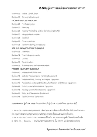 2-53 | คู่มือการจัดเตรียมเอกสารประกวดราคา
สัญญาออกแบบ จัดหา และก่อสร้าง ฉบับประสบการณ์
Division 13 - Special Construction
Division 14 - Conveying Equipment
FACILITY SERVICES SUBGROUP
Division 21 - Fire Suppression
Division 22 - Plumbing
Division 23 - Heating, Ventilating, and Air-Conditioning (HVAC)
Division 25 - Integrated Automation
Division 26 - Electrical
Division 27 - Communications
Division 28 - Electronic Safety and Security
SITE AND INFRASTRUCTURE SUBGROUP
Division 31 - Earthwork
Division 32 - Exterior Improvements
Division 33 - Utilities
Division 34 - Transportation
Division 35 - Waterway and Marine Construction
PROCESS EQUIPMENT SUBGROUP
Division 40 - Process Interconnections
Division 41 - Material Processing and Handling Equipment
Division 42 - Process Heating, Cooling, and Drying Equipment
Division 43 - Process Gas and Liquid Handling, Purification, and Storage Equipment
Division 44 - Pollution and Waste Control Equipment
Division 45 - Industry-Specific Manufacturing Equipment
Division 46 - Water and Wastewater Equipment
Division 48 - Electrical Power Generation
MasterFormat รุ่นปี ค.ศ. 1995 ก่อนการปรับปรุงในรุ่นปี ค.ศ. 2004 มีทั้งหมด 16 หมวด ดังนี้
1) หมวด 01 - General Requirements – ข้อกาหนด ความต้องการทั่วไปที่ไม่เกี่ยวกับสิ่งก่อสร้างโดยตรง
เช่น การสร้างสานักงาน หรือบ้านพักคนงานชั่วคราว การสร้างรั้วรอบบริเวณสถานที่ก่อสร้าง
2) หมวด 02 - Site Construction - สภาพสถานที่ก่อสร้าง เช่น งานถม งานขุดดิน รื้อถอนสิ่งก่อสร้างเดิม
3) หมวด 03 - Concrete - งานคอนกรีต รวมถึง เสา คาน พื้น ฐานราก และ สิ่งก่อสร้างคอนกรีต
 