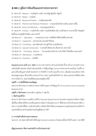 2-54 | คู่มือการจัดเตรียมเอกสารประกวดราคา
สัญญาออกแบบ จัดหา และก่อสร้าง ฉบับประสบการณ์
4) หมวด 04 - Masonry - งานวัสดุก่อ รวมถึง งานก่ออิฐ อิฐบล็อก อิฐแก้ว
5) หมวด 05 - Metals – งานโลหะ
6) หมวด 06 - Wood and Plastics – งานไม้และพลาสติก
7) หมวด 07 - Thermal and Moisture Protection – งานฉนวนป้องกันความร้อน และความชื้น
8) หมวด 08 - Doors and Windows – งานประตูและหน้าต่าง
9) หมวด 09 - Finishes – งานผิวสาเร็จ รวมถึง งานผนังยิปซั่มภายใน งานฝ้าเพดาน งานกระเบื้อง วัสดุปูทับ
ติดตั้งระบบอะคูสติกกันเสียง และงานทาสี
10) หมวด 10 – Specialties - งานเฉพาะทาง เช่น การติดตั้งพาร์ทิชัน ติดตั้งกระดานดา
11) หมวด 11 - Equipment – อุปกรณ์ เช่น อุปกรณ์กาจัดขยะ
12) หมวด 12 - Furnishings - อุปกรณ์ตกแต่ง เช่น มู่ลี่ ผ้าม่าน เฟอร์นิเจอร์
13) หมวด 13 - Special Construction - งานก่อสร้างพิเศษ เช่น ห้องซาวน่า สระว่ายน้า
14) หมวด 14 - Conveying Systems - ระบบขนส่งภายในอาคาร เช่น ลิฟท์ บันไดเลื่อน คอนเวเยอร์
15) หมวด 15 - Mechanical – งานเครื่องกล
16) หมวด 16 - Electrical – งานไฟฟ้า
MasterFormat รุ่นปี ค.ศ. 2004 จากความก้าวหน้าทางด้านเทคโนโลยี ทั้งทางด้านการก่อสร้าง ด้าน
เทคโนโลยีสารสนเทศ เครือข่ายอินเทอร์เน็ต การใช้ฐานข้อมูล ระบบการประกวดราคาออนไลน์ รวมทั้งการ
แลกเปลี่ยนข้อมูลทางอิเล็กทรอนิกส์ CSI จึงได้ทาการปรับปรุงแก้ไข ขยาย เพิ่มเติมรายละเอียดการจัด
หมวดหมู่มาตรฐาน ตั้งแต่ เดือน เมษายน ปี ค.ศ. 2001 จนแล้วเสร็จในปี ค.ศ. 2003 และประกาศใช้อย่างเป็น
ทางการในปี ค.ศ. 2004 โดยได้จัดแบ่งหมวดหมู่ใหม่ ดังนี้
กลุ่มที่ 1: การจัดซื้อจัดหาและสัญญา
หมวด 00 ข้อกาหนด ความต้องการของการจัดจ้างและการทาสัญญาจ้าง (Procurement and Contracting
Requirements)
กลุ่มที่ 2: ข้อกาหนด ประกอบด้วย กลุ่มย่อย 5 กลุ่ม คือ
1. ข้อกาหนดทั่วไป
หมวด 01 ข้อกาหนด ความต้องการทั่วไป (General Requirements) ขอบเขตการแสดงความต้องการที่ถูก
เพิ่มขึ้นมาเพื่อช่วยให้สามารถเขียนแสดงความต้องการในแต่ละรายการ ที่มีส่วนคาบเกี่ยวกับหมวดงานอื่น ๆ
(เช่น การก่อสร้างพื้นผิว งานด้านโครงสร้าง เป็นต้น) ซึ่งทาให้สามารถผสมผสาน คุณลักษณะจาเพาะได้กว้าง
และช่วยให้สามารถกาหนดข้อกาหนดในคู่มือโครงการได้
2. การก่อสร้างสิ่งอานวยความสะดวก
หมวด 02 สภาพสถานที่ก่อสร้างที่เป็นอยู่ (Existing Conditions) โดยหมวดนี้จะจากัดไว้ เฉพาะ ‘สภาพที่มี
 