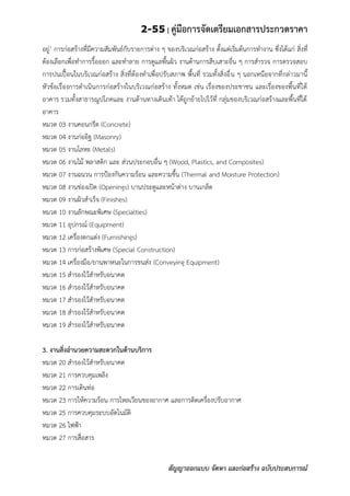 2-55 | คู่มือการจัดเตรียมเอกสารประกวดราคา
สัญญาออกแบบ จัดหา และก่อสร้าง ฉบับประสบการณ์
อยู่’ การก่อสร้างที่มีความสัมพันธ์กับรายการต่าง ๆ ของบริเวณก่อสร้าง ตั้งแต่เริ่มต้นการทางาน ซึ่งได้แก่ สิ่งที่
ต้องเลือกเพื่อทาการรื้อออก และทาลาย การดูแลพื้นผิว งานด้านการสืบเสาะอื่น ๆ การสารวจ การตรวจสอบ
การปนเปื้อนในบริเวณก่อสร้าง สิ่งที่ต้องทาเพื่อปรับสภาพ พื้นที่ รวมทั้งสิ่งอื่น ๆ นอกเหนือจากที่กล่าวมานี้
หัวข้อเรื่องการดาเนินการก่อสร้างในบริเวณก่อสร้าง ทั้งหมด เช่น เรื่องของประชาชน และเรื่องของพื้นที่ใต้
อาคาร รวมทั้งสาธารณูปโภคและ งานด้านทางเดินเท้า ได้ถูกย้ายไปไว้ที่ กลุ่มของบริเวณก่อสร้างและพื้นที่ใต้
อาคาร
หมวด 03 งานคอนกรีต (Concrete)
หมวด 04 งานก่ออิฐ (Masonry)
หมวด 05 งานโลหะ (Metals)
หมวด 06 งานไม้ พลาสติก และ ส่วนประกอบอื่น ๆ (Wood, Plastics, and Composites)
หมวด 07 งานฉนวน การป้องกันความร้อน และความชื้น (Thermal and Moisture Protection)
หมวด 08 งานช่องเปิด (Openings) บานประตูและหน้าต่าง บานเกล็ด
หมวด 09 งานผิวสาเร็จ (Finishes)
หมวด 10 งานลักษณะพิเศษ (Specialties)
หมวด 11 อุปกรณ์ (Equipment)
หมวด 12 เครื่องตกแต่ง (Furnishings)
หมวด 13 การก่อสร้างพิเศษ (Special Construction)
หมวด 14 เครื่องมือ/ยานพาหนะในการขนส่ง (Conveying Equipment)
หมวด 15 สารองไว้สาหรับอนาคต
หมวด 16 สารองไว้สาหรับอนาคต
หมวด 17 สารองไว้สาหรับอนาคต
หมวด 18 สารองไว้สาหรับอนาคต
หมวด 19 สารองไว้สาหรับอนาคต
3. งานสิ่งอานวยความสะดวกในด้านบริการ
หมวด 20 สารองไว้สาหรับอนาคต
หมวด 21 การควบคุมเพลิง
หมวด 22 การเดินท่อ
หมวด 23 การให้ความร้อน การไหลเวียนของอากาศ และการติดเครื่องปรับอากาศ
หมวด 25 การควบคุมระบบอัตโนมัติ
หมวด 26 ไฟฟ้า
หมวด 27 การสื่อสาร
 