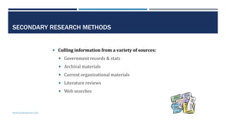 12
SECONDARY RESEARCH METHODS
 Culling information from a variety of sources:
 Government records & stats
 Archival materials
 Current organizational materials
 Literature reviews
 Web searches
PROFESSORPARSONS.COM
 