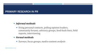 13
PRIMARY RESEARCH IN PR
 Informal methods
 Using personal contacts, polling opinion leaders,
community forums, advisory groups, feed-back lines, field
reports, interviewing
 Formal methods
 Surveys, focus groups, media-content analysis
PROFESSORPARSONS.COM
 